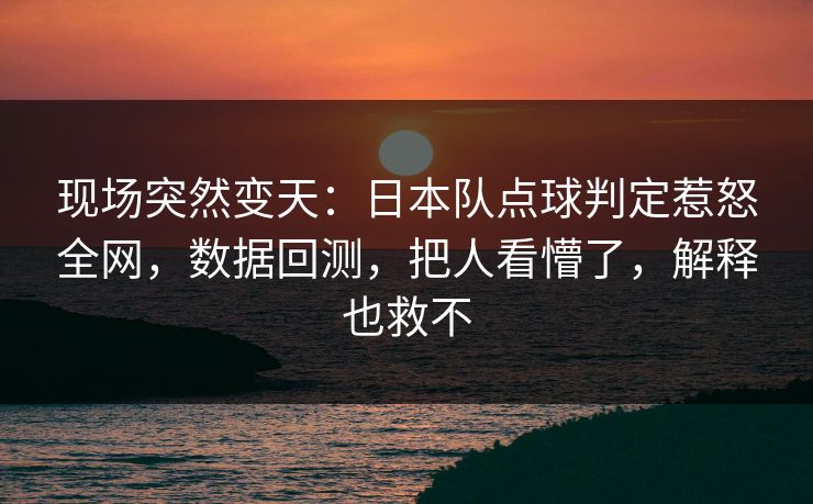 现场突然变天:日本队点球判定惹怒全网,数据回测,把人看懵了,解释也救不