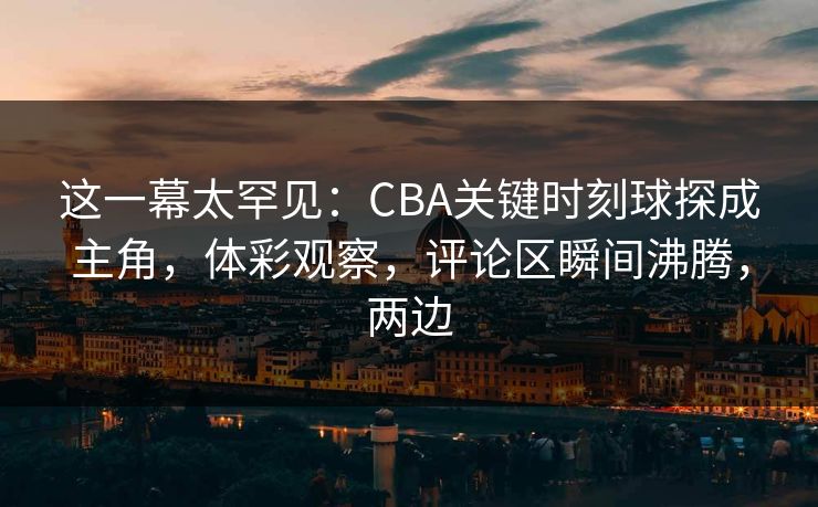 这一幕太罕见:CBA关键时刻球探成主角,体彩观察,评论区瞬间沸腾,两边