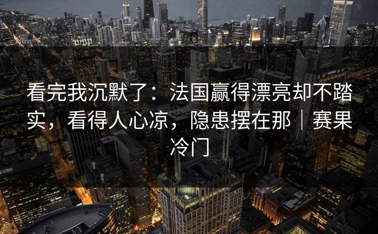 看完我沉默了:法国赢得漂亮却不踏实,看得人心凉,隐患摆在那|赛果冷门