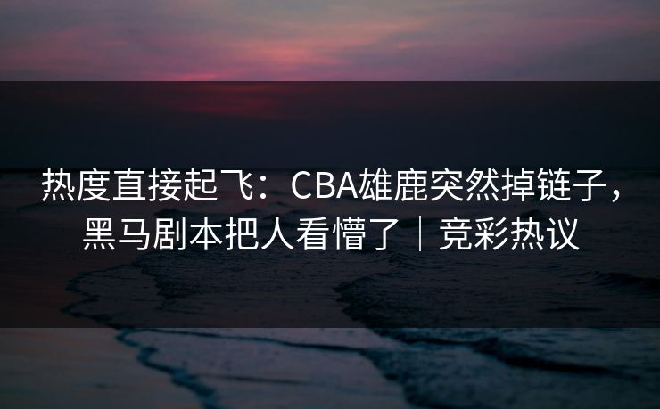 热度直接起飞:CBA雄鹿突然掉链子,黑马剧本把人看懵了|竞彩热议