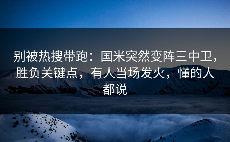 别被热搜带跑:国米突然变阵三中卫,胜负关键点,有人当场发火,懂的人都说