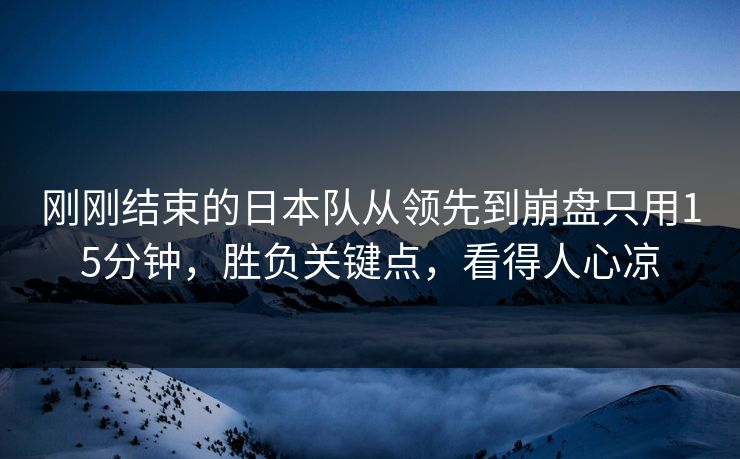 刚刚结束的日本队从领先到崩盘只用15分钟,胜负关键点,看得人心凉