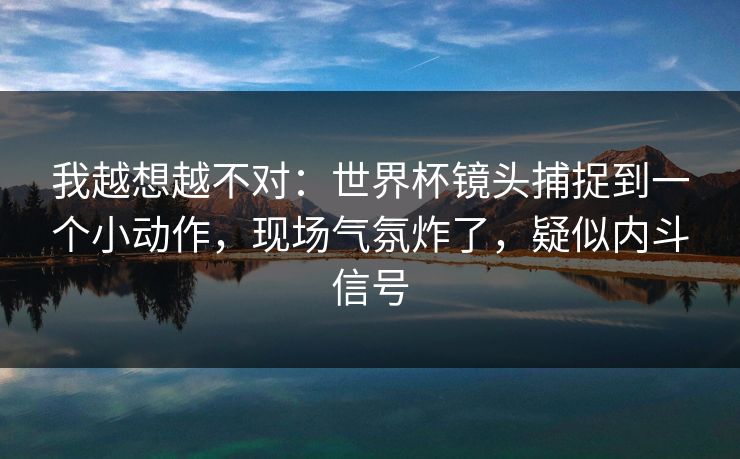 我越想越不对:世界杯镜头捕捉到一个小动作,现场气氛炸了,疑似内斗信号