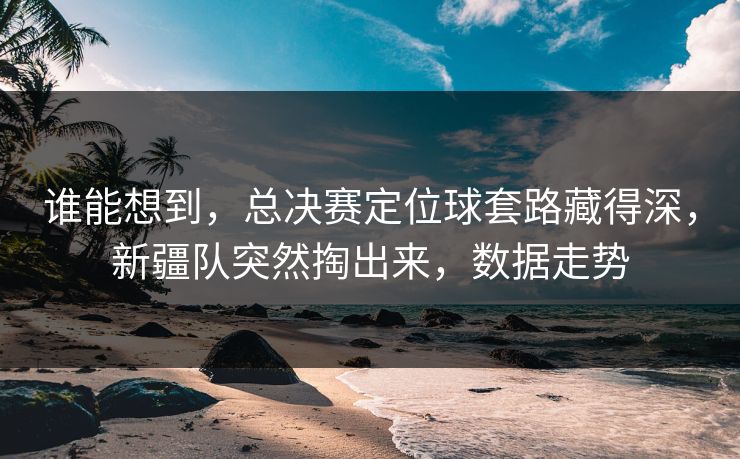 谁能想到,总决赛定位球套路藏得深,新疆队突然掏出来,数据走势