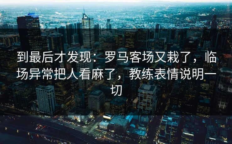 到最后才发现：罗马客场又栽了，临场异常把人看麻了，教练表情说明一切