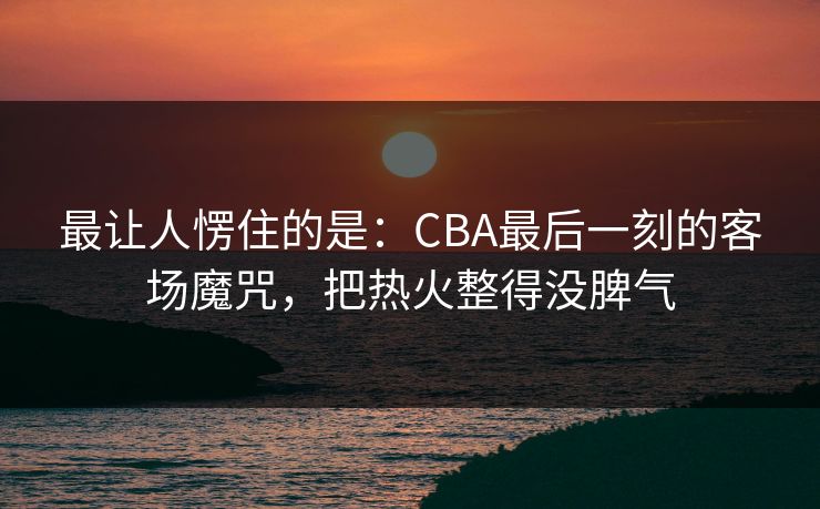 最让人愣住的是:CBA最后一刻的客场魔咒,把热火整得没脾气