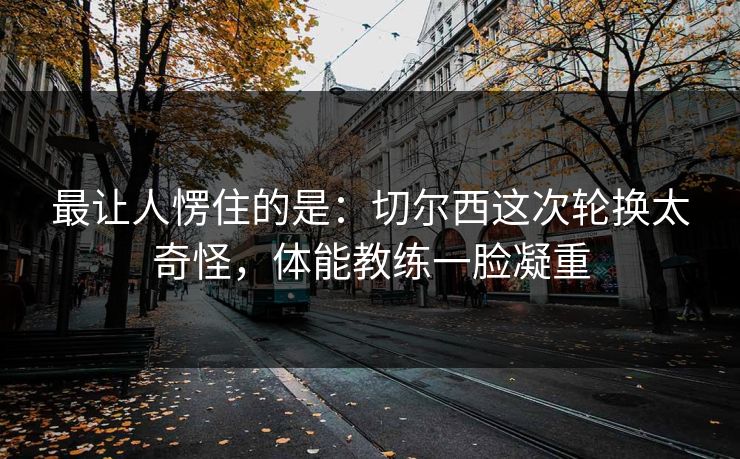 最让人愣住的是:切尔西这次轮换太奇怪,体能教练一脸凝重 最让人愣住的是:切尔西这次轮换太奇怪,体能教练一脸凝重