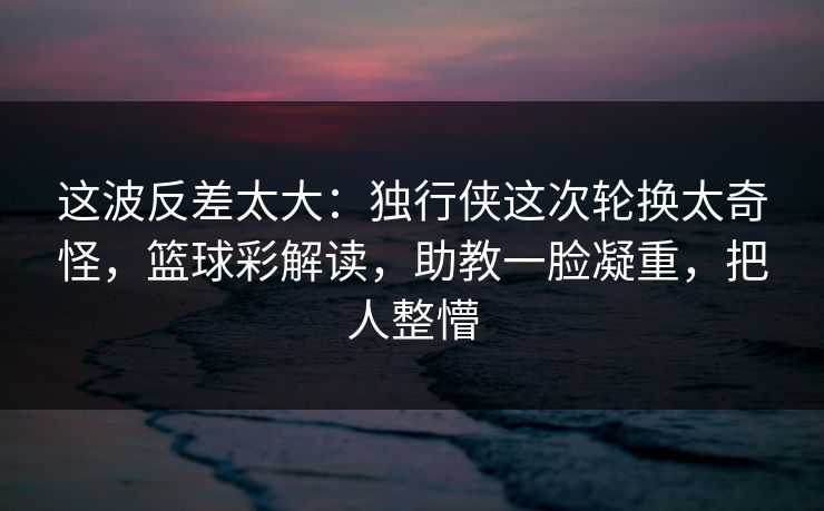 这波反差太大：独行侠这次轮换太奇怪，篮球彩解读，助教一脸凝重，把人整懵